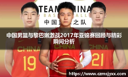 中国男篮与黎巴嫩激战2017年亚锦赛回顾与精彩瞬间分析